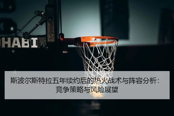 斯波尔斯特拉五年续约后的热火战术与阵容分析：竞争策略与风险展望